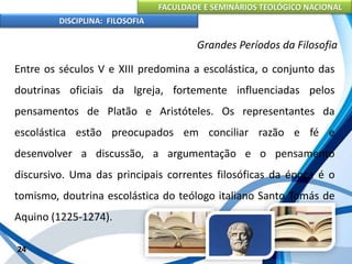 FACULDADE E SEMINÁRIOS TEOLÓGICO NACIONAL
DISCIPLINA: FILOSOFIA
24
Grandes Períodos da Filosofia
Entre os séculos V e XIII predomina a escolástica, o conjunto das
doutrinas oficiais da Igreja, fortemente influenciadas pelos
pensamentos de Platão e Aristóteles. Os representantes da
escolástica estão preocupados em conciliar razão e fé e
desenvolver a discussão, a argumentação e o pensamento
discursivo. Uma das principais correntes filosóficas da época é o
tomismo, doutrina escolástica do teólogo italiano Santo Tomás de
Aquino (1225-1274).
 