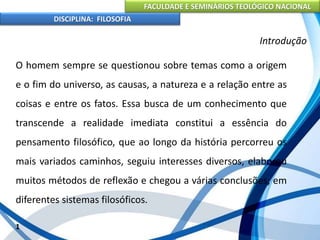 FACULDADE E SEMINÁRIOS TEOLÓGICO NACIONAL
DISCIPLINA: FILOSOFIA
O homem sempre se questionou sobre temas como a origem
e o fim do universo, as causas, a natureza e a relação entre as
coisas e entre os fatos. Essa busca de um conhecimento que
transcende a realidade imediata constitui a essência do
pensamento filosófico, que ao longo da história percorreu os
mais variados caminhos, seguiu interesses diversos, elaborou
muitos métodos de reflexão e chegou a várias conclusões, em
diferentes sistemas filosóficos.
1
Introdução
 