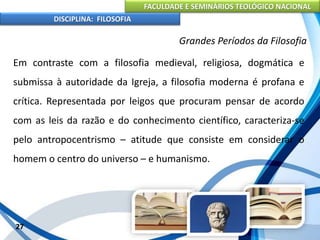 FACULDADE E SEMINÁRIOS TEOLÓGICO NACIONAL
DISCIPLINA: FILOSOFIA
27
Grandes Períodos da Filosofia
Em contraste com a filosofia medieval, religiosa, dogmática e
submissa à autoridade da Igreja, a filosofia moderna é profana e
crítica. Representada por leigos que procuram pensar de acordo
com as leis da razão e do conhecimento científico, caracteriza-se
pelo antropocentrismo – atitude que consiste em considerar o
homem o centro do universo – e humanismo.
 