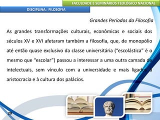 FACULDADE E SEMINÁRIOS TEOLÓGICO NACIONAL
DISCIPLINA: FILOSOFIA
29
Grandes Períodos da Filosofia
As grandes transformações culturais, econômicas e sociais dos
séculos XV e XVI afetaram também a filosofia, que, de monopólio
até então quase exclusivo da classe universitária (“escolástica” é o
mesmo que “escolar”) passou a interessar a uma outra camada de
intelectuais, sem vínculo com a universidade e mais ligados à
aristocracia e à cultura dos palácios.
 