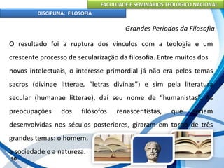 FACULDADE E SEMINÁRIOS TEOLÓGICO NACIONAL
DISCIPLINA: FILOSOFIA
30
Grandes Períodos da Filosofia
O resultado foi a ruptura dos vínculos com a teologia e um
crescente processo de secularização da filosofia. Entre muitos dos
novos intelectuais, o interesse primordial já não era pelos temas
sacros (divinae litterae, “letras divinas”) e sim pela literatura
secular (humanae litterae), daí seu nome de “humanistas”. As
preocupações dos filósofos renascentistas, que seriam
desenvolvidas nos séculos posteriores, giraram em torno de três
grandes temas: o homem,
a sociedade e a natureza.
 