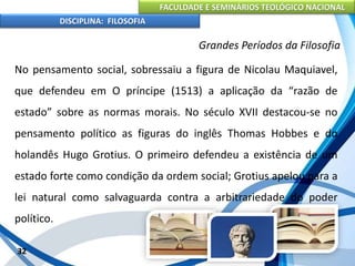 FACULDADE E SEMINÁRIOS TEOLÓGICO NACIONAL
DISCIPLINA: FILOSOFIA
32
Grandes Períodos da Filosofia
No pensamento social, sobressaiu a figura de Nicolau Maquiavel,
que defendeu em O príncipe (1513) a aplicação da “razão de
estado” sobre as normas morais. No século XVII destacou-se no
pensamento político as figuras do inglês Thomas Hobbes e do
holandês Hugo Grotius. O primeiro defendeu a existência de um
estado forte como condição da ordem social; Grotius apelou para a
lei natural como salvaguarda contra a arbitrariedade do poder
político.
 