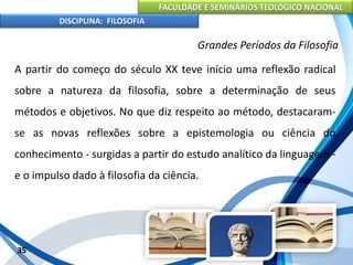 FACULDADE E SEMINÁRIOS TEOLÓGICO NACIONAL
DISCIPLINA: FILOSOFIA
35
Grandes Períodos da Filosofia
A partir do começo do século XX teve início uma reflexão radical
sobre a natureza da filosofia, sobre a determinação de seus
métodos e objetivos. No que diz respeito ao método, destacaram-
se as novas reflexões sobre a epistemologia ou ciência do
conhecimento - surgidas a partir do estudo analítico da linguagem -
e o impulso dado à filosofia da ciência.
 