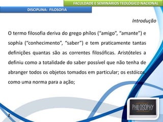 FACULDADE E SEMINÁRIOS TEOLÓGICO NACIONAL
DISCIPLINA: FILOSOFIA
O termo filosofia deriva do grego phílos (“amigo”, “amante”) e
sophía (“conhecimento”, “saber”) e tem praticamente tantas
definições quantas são as correntes filosóficas. Aristóteles a
definiu como a totalidade do saber possível que não tenha de
abranger todos os objetos tomados em particular; os estóicos,
como uma norma para a ação;
2
Introdução
 