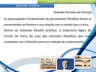 FACULDADE E SEMINÁRIOS TEOLÓGICO NACIONAL
DISCIPLINA: FILOSOFIA
36
Grandes Períodos da Filosofia
As preocupações fundamentais do pensamento filosófico foram as
concernentes ao homem e sua relação com o mundo que o cerca.
Dentro da chamada filosofia analítica, o empirismo lógico do
Círculo de Viena foi uma das correntes filosóficas que mais
ressaltaram ser a filosofia como um método de conhecimento.
 