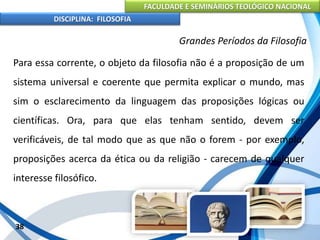 FACULDADE E SEMINÁRIOS TEOLÓGICO NACIONAL
DISCIPLINA: FILOSOFIA
38
Grandes Períodos da Filosofia
Para essa corrente, o objeto da filosofia não é a proposição de um
sistema universal e coerente que permita explicar o mundo, mas
sim o esclarecimento da linguagem das proposições lógicas ou
científicas. Ora, para que elas tenham sentido, devem ser
verificáveis, de tal modo que as que não o forem - por exemplo,
proposições acerca da ética ou da religião - carecem de qualquer
interesse filosófico.
 