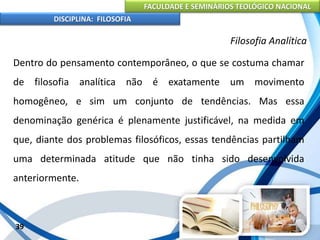 FACULDADE E SEMINÁRIOS TEOLÓGICO NACIONAL
DISCIPLINA: FILOSOFIA
39
Filosofia Analítica
Dentro do pensamento contemporâneo, o que se costuma chamar
de filosofia analítica não é exatamente um movimento
homogêneo, e sim um conjunto de tendências. Mas essa
denominação genérica é plenamente justificável, na medida em
que, diante dos problemas filosóficos, essas tendências partilham
uma determinada atitude que não tinha sido desenvolvida
anteriormente.
 