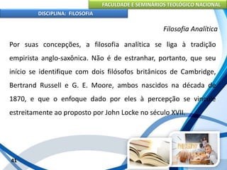 FACULDADE E SEMINÁRIOS TEOLÓGICO NACIONAL
DISCIPLINA: FILOSOFIA
41
Filosofia Analítica
Por suas concepções, a filosofia analítica se liga à tradição
empirista anglo-saxônica. Não é de estranhar, portanto, que seu
início se identifique com dois filósofos britânicos de Cambridge,
Bertrand Russell e G. E. Moore, ambos nascidos na década de
1870, e que o enfoque dado por eles à percepção se vincule
estreitamente ao proposto por John Locke no século XVII.
 