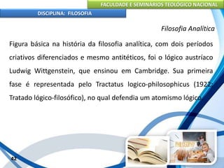 FACULDADE E SEMINÁRIOS TEOLÓGICO NACIONAL
DISCIPLINA: FILOSOFIA
42
Filosofia Analítica
Figura básica na história da filosofia analítica, com dois períodos
criativos diferenciados e mesmo antitéticos, foi o lógico austríaco
Ludwig Wittgenstein, que ensinou em Cambridge. Sua primeira
fase é representada pelo Tractatus logico-philosophicus (1922;
Tratado lógico-filosófico), no qual defendia um atomismo lógico.
 