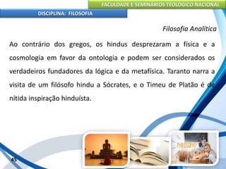 FACULDADE E SEMINÁRIOS TEOLÓGICO NACIONAL
DISCIPLINA: FILOSOFIA
45
Filosofia Analítica
Ao contrário dos gregos, os hindus desprezaram a física e a
cosmologia em favor da ontologia e podem ser considerados os
verdadeiros fundadores da lógica e da metafísica. Taranto narra a
visita de um filósofo hindu a Sócrates, e o Timeu de Platão é de
nítida inspiração hinduísta.
 