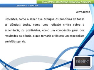 FACULDADE E SEMINÁRIOS TEOLÓGICO NACIONAL
DISCIPLINA: FILOSOFIA
Descartes, como o saber que averigua os princípios de todas
as ciências; Locke, como uma reflexão crítica sobre a
experiência; os positivistas, como um compêndio geral dos
resultados da ciência, o que tornaria o filósofo um especialista
em idéias gerais.
3
Introdução
 