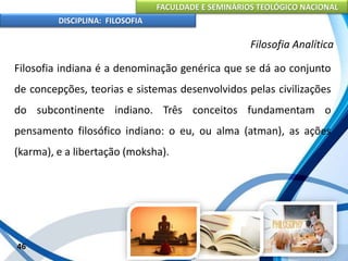 FACULDADE E SEMINÁRIOS TEOLÓGICO NACIONAL
DISCIPLINA: FILOSOFIA
46
Filosofia Analítica
Filosofia indiana é a denominação genérica que se dá ao conjunto
de concepções, teorias e sistemas desenvolvidos pelas civilizações
do subcontinente indiano. Três conceitos fundamentam o
pensamento filosófico indiano: o eu, ou alma (atman), as ações
(karma), e a libertação (moksha).
 