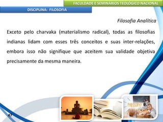 FACULDADE E SEMINÁRIOS TEOLÓGICO NACIONAL
DISCIPLINA: FILOSOFIA
47
Filosofia Analítica
Exceto pelo charvaka (materialismo radical), todas as filosofias
indianas lidam com esses três conceitos e suas inter-relações,
embora isso não signifique que aceitem sua validade objetiva
precisamente da mesma maneira.
 