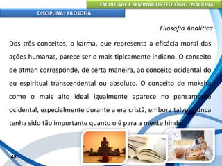 FACULDADE E SEMINÁRIOS TEOLÓGICO NACIONAL
DISCIPLINA: FILOSOFIA
48
Filosofia Analítica
Dos três conceitos, o karma, que representa a eficácia moral das
ações humanas, parece ser o mais tipicamente indiano. O conceito
de atman corresponde, de certa maneira, ao conceito ocidental do
eu espiritual transcendental ou absoluto. O conceito de moksha
como o mais alto ideal igualmente aparece no pensamento
ocidental, especialmente durante a era cristã, embora talvez nunca
tenha sido tão importante quanto o é para a mente hindu.
 