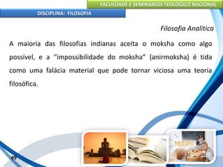 FACULDADE E SEMINÁRIOS TEOLÓGICO NACIONAL
DISCIPLINA: FILOSOFIA
49
Filosofia Analítica
A maioria das filosofias indianas aceita o moksha como algo
possível, e a “impossibilidade do moksha” (anirmoksha) é tida
como uma falácia material que pode tornar viciosa uma teoria
filosófica.
 