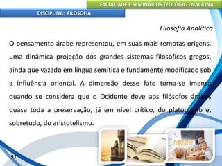 FACULDADE E SEMINÁRIOS TEOLÓGICO NACIONAL
DISCIPLINA: FILOSOFIA
51
Filosofia Analítica
O pensamento árabe representou, em suas mais remotas origens,
uma dinâmica projeção dos grandes sistemas filosóficos gregos,
ainda que vazado em língua semítica e fundamente modificado sob
a influência oriental. A dimensão desse fato torna-se imensa
quando se considera que o Ocidente deve aos filósofos árabes
quase toda a preservação, já em nível crítico, do platonismo e,
sobretudo, do aristotelismo.
 