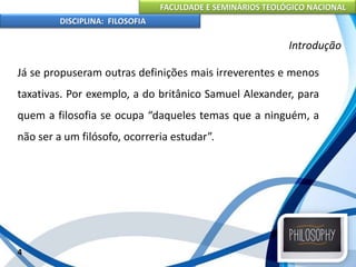 FACULDADE E SEMINÁRIOS TEOLÓGICO NACIONAL
DISCIPLINA: FILOSOFIA
Já se propuseram outras definições mais irreverentes e menos
taxativas. Por exemplo, a do britânico Samuel Alexander, para
quem a filosofia se ocupa “daqueles temas que a ninguém, a
não ser a um filósofo, ocorreria estudar”.
4
Introdução
 