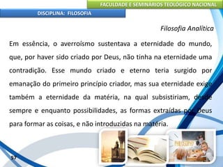 FACULDADE E SEMINÁRIOS TEOLÓGICO NACIONAL
DISCIPLINA: FILOSOFIA
57
Filosofia Analítica
Em essência, o averroísmo sustentava a eternidade do mundo,
que, por haver sido criado por Deus, não tinha na eternidade uma
contradição. Esse mundo criado e eterno teria surgido por
emanação do primeiro princípio criador, mas sua eternidade exige
também a eternidade da matéria, na qual subsistiriam, desde
sempre e enquanto possibilidades, as formas extraídas por Deus
para formar as coisas, e não introduzidas na matéria.
 