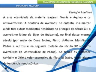 FACULDADE E SEMINÁRIOS TEOLÓGICO NACIONAL
DISCIPLINA: FILOSOFIA
57
Filosofia Analítica
A essa eternidade da matéria reagiram Tomás e Aquino e os
antiaverroístas. A doutrina de Averroés, no entanto, iria marcar
ainda três outros momentos históricos: no princípio do século XIII o
averroísmo latino de Siger de Brabante), no final desse mesmo
século (por meio de Duns Scotus, Pietro d'Abano, Marsílio de
Pádua e outros) e na segunda metade do século XV (com os
averroístas da Universidade de Pádua). Ao século XV pertence
também o último valor expressivo da filosofia árabe, Aben-jaldun,
de tendência neoplatônica.
 