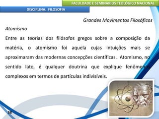 FACULDADE E SEMINÁRIOS TEOLÓGICO NACIONAL
DISCIPLINA: FILOSOFIA
58
Grandes Movimentos Filosóficos
Atomismo
Entre as teorias dos filósofos gregos sobre a composição da
matéria, o atomismo foi aquela cujas intuições mais se
aproximaram das modernas concepções científicas. Atomismo, no
sentido lato, é qualquer doutrina que explique fenômenos
complexos em termos de partículas indivisíveis.
 