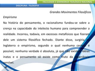 FACULDADE E SEMINÁRIOS TEOLÓGICO NACIONAL
DISCIPLINA: FILOSOFIA
60
Grandes Movimentos Filosóficos
Empirismo
Na história do pensamento, o racionalismo fundou-se sobre a
crença na capacidade do intelecto humano para compreender a
realidade. Incorreu, todavia, em excessos metafísicos que fizeram
dele um sistema filosófico fechado. Diante disso, surgiria na
Inglaterra o empirismo, segundo o qual nenhuma certeza é
possível, nenhuma verdade é absoluta, já que não existem idéias
inatas e o pensamento só existe como fruto da experiência
sensível.
 