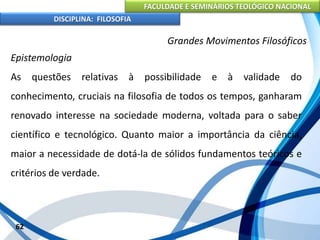 FACULDADE E SEMINÁRIOS TEOLÓGICO NACIONAL
DISCIPLINA: FILOSOFIA
62
Grandes Movimentos Filosóficos
Epistemologia
As questões relativas à possibilidade e à validade do
conhecimento, cruciais na filosofia de todos os tempos, ganharam
renovado interesse na sociedade moderna, voltada para o saber
científico e tecnológico. Quanto maior a importância da ciência,
maior a necessidade de dotá-la de sólidos fundamentos teóricos e
critérios de verdade.
 