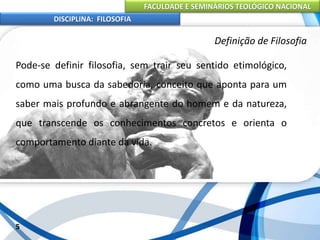 FACULDADE E SEMINÁRIOS TEOLÓGICO NACIONAL
DISCIPLINA: FILOSOFIA
Pode-se definir filosofia, sem trair seu sentido etimológico,
como uma busca da sabedoria, conceito que aponta para um
saber mais profundo e abrangente do homem e da natureza,
que transcende os conhecimentos concretos e orienta o
comportamento diante da vida.
5
Definição de Filosofia
 