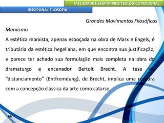 FACULDADE E SEMINÁRIOS TEOLÓGICO NACIONAL
DISCIPLINA: FILOSOFIA
66
Grandes Movimentos Filosóficos
Marxismo
A estética marxista, apenas esboçada na obra de Marx e Engels, é
tributária da estética hegeliana, em que encontra sua justificação,
e parece ter achado sua formulação mais completa na obra do
dramaturgo e encenador Bertolt Brecht. A tese do
“distanciamento” (Entfremdung), de Brecht, implica uma ruptura
com a concepção clássica da arte como catarse.
 