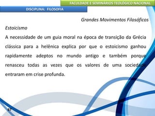 FACULDADE E SEMINÁRIOS TEOLÓGICO NACIONAL
DISCIPLINA: FILOSOFIA
67
Grandes Movimentos Filosóficos
Estoicismo
A necessidade de um guia moral na época de transição da Grécia
clássica para a helênica explica por que o estoicismo ganhou
rapidamente adeptos no mundo antigo e também porque
renasceu todas as vezes que os valores de uma sociedade
entraram em crise profunda.
 