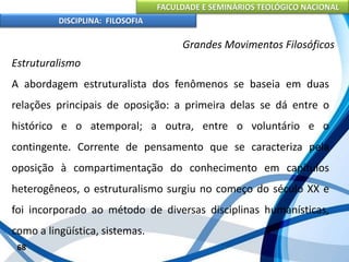 FACULDADE E SEMINÁRIOS TEOLÓGICO NACIONAL
DISCIPLINA: FILOSOFIA
68
Grandes Movimentos Filosóficos
Estruturalismo
A abordagem estruturalista dos fenômenos se baseia em duas
relações principais de oposição: a primeira delas se dá entre o
histórico e o atemporal; a outra, entre o voluntário e o
contingente. Corrente de pensamento que se caracteriza pela
oposição à compartimentação do conhecimento em capítulos
heterogêneos, o estruturalismo surgiu no começo do século XX e
foi incorporado ao método de diversas disciplinas humanísticas,
como a lingüística, sistemas.
 