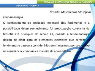 FACULDADE E SEMINÁRIOS TEOLÓGICO NACIONAL
DISCIPLINA: FILOSOFIA
70
Grandes Movimentos Filosóficos
Fenomenologia
O conhecimento da realidade essencial dos fenômenos e a
possibilidade desse conhecimento foi preocupação constante da
filosofia até princípios do século XX, quando a fenomenologia
deixou de olhar para os elementos exteriores que cercam os
fenômenos e passou a considerá-los em si mesmos, por seu reflexo
na consciência, como única maneira de apreendê-los.
 