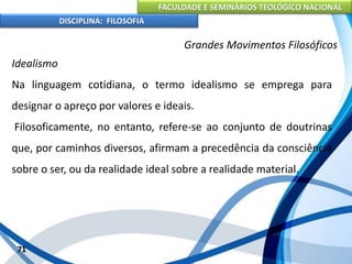 FACULDADE E SEMINÁRIOS TEOLÓGICO NACIONAL
DISCIPLINA: FILOSOFIA
71
Grandes Movimentos Filosóficos
Idealismo
Na linguagem cotidiana, o termo idealismo se emprega para
designar o apreço por valores e ideais.
Filosoficamente, no entanto, refere-se ao conjunto de doutrinas
que, por caminhos diversos, afirmam a precedência da consciência
sobre o ser, ou da realidade ideal sobre a realidade material.
 