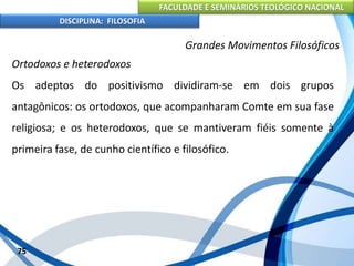 FACULDADE E SEMINÁRIOS TEOLÓGICO NACIONAL
DISCIPLINA: FILOSOFIA
75
Grandes Movimentos Filosóficos
Ortodoxos e heterodoxos
Os adeptos do positivismo dividiram-se em dois grupos
antagônicos: os ortodoxos, que acompanharam Comte em sua fase
religiosa; e os heterodoxos, que se mantiveram fiéis somente à
primeira fase, de cunho científico e filosófico.
 