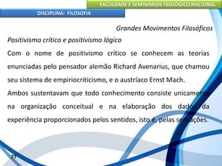 FACULDADE E SEMINÁRIOS TEOLÓGICO NACIONAL
DISCIPLINA: FILOSOFIA
77
Grandes Movimentos Filosóficos
Positivismo crítico e positivismo lógico
Com o nome de positivismo crítico se conhecem as teorias
enunciadas pelo pensador alemão Richard Avenarius, que chamou
seu sistema de empiriocriticismo, e o austríaco Ernst Mach.
Ambos sustentavam que todo conhecimento consiste unicamente
na organização conceitual e na elaboração dos dados da
experiência proporcionados pelos sentidos, isto é, pelas sensações.
 