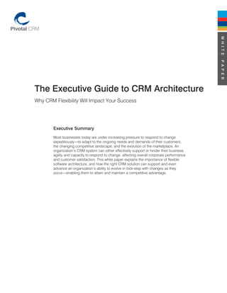 W H I T E
                                                                                             P A P E R
The Executive Guide to CRM Architecture
Why CRM Flexibility Will Impact Your Success




        Executive Summary
        Most businesses today are under increasing pressure to respond to change
        expeditiously—to adapt to the ongoing needs and demands of their customers,
        the changing competitive landscape, and the evolution of the marketplace. An
        organization’s CRM system can either effectively support or hinder their business
        agility and capacity to respond to change, affecting overall corporate performance
        and customer satisfaction. This white paper explains the importance of flexible
        software architecture, and how the right CRM solution can support and even
        advance an organization’s ability to evolve in lock-step with changes as they
        occur—enabling them to attain and maintain a competitive advantage.
 