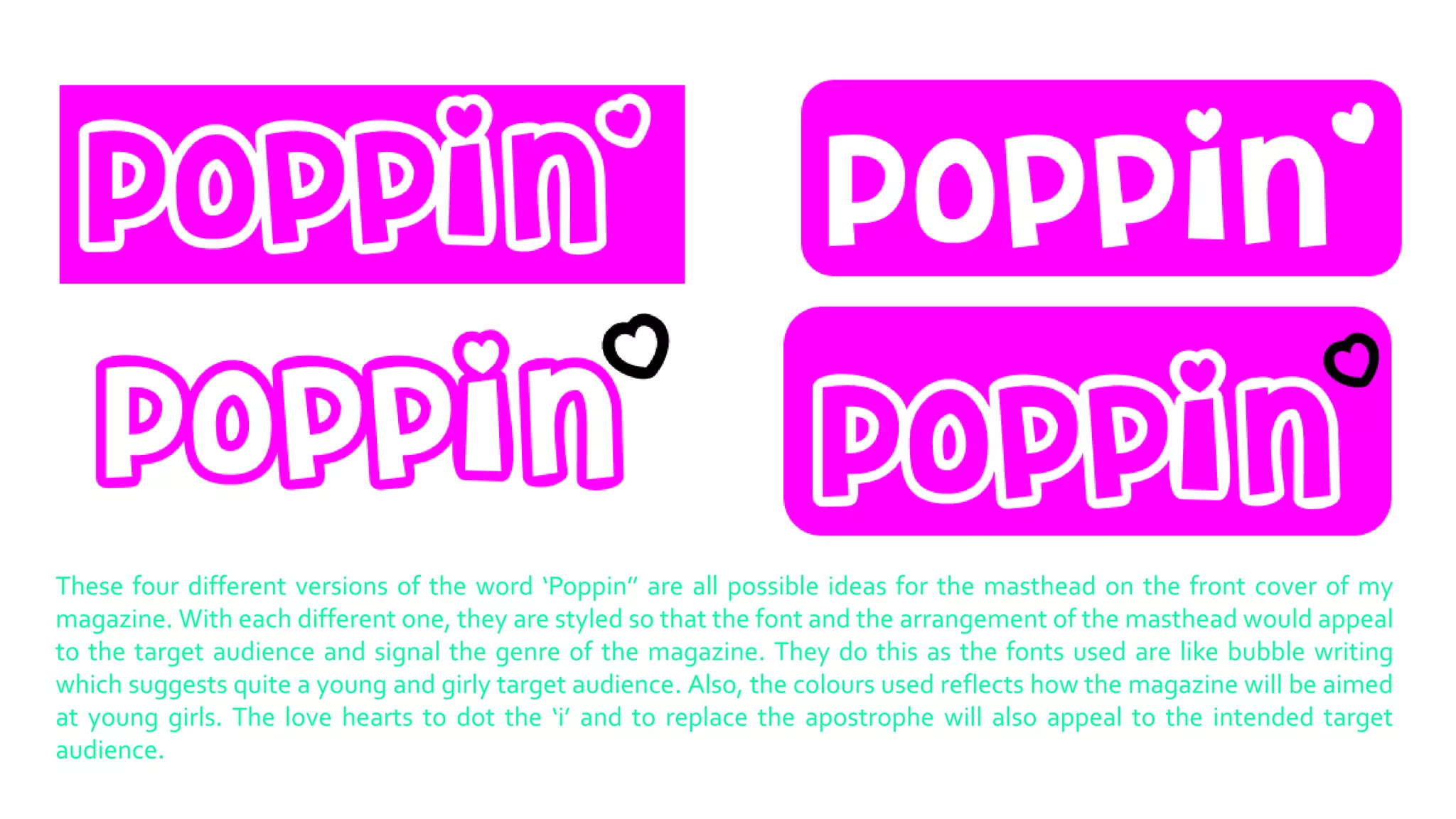 These four different versions of the word ‘Poppin’’ are all possible ideas for the masthead on the front cover of my
magazine. With each different one, they are styled so that the font and the arrangement of the masthead would appeal
to the target audience and signal the genre of the magazine. They do this as the fonts used are like bubble writing
which suggests quite a young and girly target audience. Also, the colours used reflects how the magazine will be aimed
at young girls. The love hearts to dot the ‘i’ and to replace the apostrophe will also appeal to the intended target
audience.

 