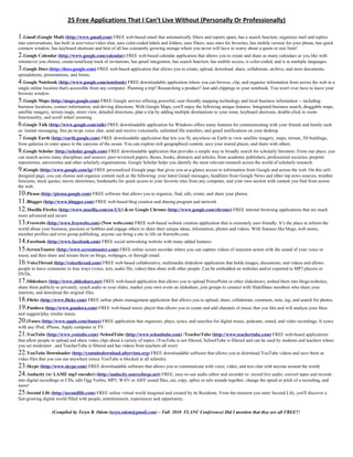 25 Free Applications That I Can’t Live Without (Personally Or Professionally)

1.Gmail (Google Mail) (http://www.gmail.com) FREE web-based email that automatically filters and reports spam, has a search function, organizes mail and replies
into conversations, has built in text/voice/video chat, uses color-coded labels and folders, uses filters, uses stars for favorites, has mobile version for your phone, has quick
contacts window, has keyboard shortcuts and best of all has constantly growing storage where you never will have to worry about a quota or size limit!
2.Google Calendar (http://www.google.com/calendar) FREE web-based calendar application that allows you to create and share as many calendars as you like with
whomever you choose, create/send/keep track of invitations, has gmail integration, has search function, has mobile access, is color-coded, and is in multiple languages.
3.Google Docs (http://docs.google.com) FREE web-based application that allows you to create, upload, download, share, collaborate, archive, and store documents,
spreadsheets, presentations, and forms.
4.Google Notebook (http://www.google.com/notebook) FREE downloadable application where you can browse, clip, and organize information from across the web in a
single online location that's accessible from any computer. Planning a trip? Researching a product? Just add clippings to your notebook. You won't ever have to leave your
browser window.
5.Google Maps (http://maps.google.com) FREE Google service offering powerful, user-friendly mapping technology and local business information -- including
business locations, contact information, and driving directions. With Google Maps, you'll enjoy the following unique features: Integrated business search, draggable maps,
satellite imagery, terrain maps, street view, detailed directions, plan a trip by adding multiple destinations to your route, keyboard shortcuts, double-click to zoom
functionality, and scroll wheel zooming .
6.Google Talk (http://www.google.com/talk) FREE downloadable application for Windows offers many features for communicating with your friends and family such
as: instant messaging, free pc-to-pc voice chat, send and receive voicemails, unlimited file transfers, and gmail notifications on your desktop.
7.Google Earth (http://earth.google.com) FREE downloadable application that lets you fly anywhere on Earth to view satellite imagery, maps, terrain, 3D buildings,
from galaxies in outer space to the canyons of the ocean. You can explore rich geographical content, save your toured places, and share with others.
8.Google Scholar (http://scholar.google.com) FREE downloadable application that provides a simple way to broadly search for scholarly literature. From one place, you
can search across many disciplines and sources: peer-reviewed papers, theses, books, abstracts and articles, from academic publishers, professional societies, preprint
repositories, universities and other scholarly organizations. Google Scholar helps you identify the most relevant research across the world of scholarly research.
9.iGoogle (http://www.google.com/ig) FREE personalized iGoogle page that gives you at-a-glance access to information from Google and across the web. On this self-
designed page, you can choose and organize content such as the following: your latest Gmail messages, headlines from Google News and other top news sources, weather
forecasts, stock quotes, movie showtimes, bookmarks for quick access to your favorite sites from any computer, and your own section with content you find from across
the web.
10.Picasa (http://picasa.google.com) FREE software that allows you to organize, find, edit, create, and share your photos.
11.Blogger (http://www.blogger.com) FREE web-based blog creation and sharing program and network
12.Mozilla Firefox (http://www.mozilla.com/en-US/) &/or Google Chrome (http://www.google.com/chrome) FREE internet browsing applications that are much
more advanced and secure
13.Freewebs (http://www.freewebs.com) (Now webs.com) FREE web-based website creation application that is extremely user-friendly. It’s the place to inform the
world about your business, passions or hobbies and engage others to share their unique ideas, information, photos and videos. With features like blogs, web stores,
member profiles and even group publishing, anyone can bring a site to life on freewebs.com.
14.Facebook (http://www.facebook.com) FREE social networking website with many added features.
15.ScreenToaster (http://www.screentoaster.com) FREE online screen recorder where you can capture videos of onscreen action with the sound of your voice or
music and then share and stream them on blogs, webpages, or through email.
16.VoiceThread (http://voicethread.com) FREE web-based collaborative, multimedia slideshow application that holds images, documents, and videos and allows
people to leave comments in four ways (voice, text, audio file, video) then share with other people. Can be embedded on websites and/or exported to MP3 players or
DVDs.
17.Slideshare (http://www.slideshare.net) FREE web-based application that allows you to upload PowerPoint or other slideshows, embed them into blogs/websites,
share them publicly or privately, synch audio to your slides, market your own event on slideshare, join groups to connect with SlideShare members who share your
interests, and download the original files.
18.Flickr (http://www.flickr.com) FREE online photo management application that allows you to upload, share, collaborate, comment, note, tag, and search for photos.
19.Pandora (http://www.pandora.com) FREE web-based music player that allows you to create and add channels of music that you like and will analyze your likes
and suggest/play similar music.
20.iTunes (http://www.apple.com/itunes) FREE application that organizes, plays, syncs, and searches for digital music, podcasts, sound, and video recordings. It syncs
with any iPod, iPhone, Apply computer or TV.
21.YouTube (http://www.youtube.com) /SchoolTube (http://www.schooltube.com) /TeacherTube (http://www.teachertube.com) FREE web-based applications
that allow people to upload and share video clips about a variety of topics. (YouTube is not filtered, SchoolTube is filtered and can be used by students and teachers where
you set moderator , and TeacherTube is filtered and has videos from teachers all over)
22.YouTube Downloader (http://youtubedownload.altervista.org) FREE downloadable software that allows you to download YouTube videos and save them as
video files that you can use anywhere (since YouTube is blocked in all schools).
23.Skype (http://www.skype.com) FREE downloadable software that allows you to communicate with voice, video, and text chat with anyone around the world.
24.Audacity (w/ LAME mp3 encoder) (http://audacity.sourceforge.net) FREE, easy-to-use audio editor and recorder to: record live audio, convert tapes and records
into digital recordings or CDs, edit Ogg Vorbis, MP3, WAV or AIFF sound files, cut, copy, splice or mix sounds together, change the speed or pitch of a recording, and
more!
25.Second Life (http://secondlife.com) FREE online virtual world imagined and created by its Residents. From the moment you enter Second Life, you'll discover a
fast-growing digital world filled with people, entertainment, experiences and opportunity.

                  (Compiled by Teryn B. Odom (teryn.odom@gmail.com) – Fall 2010 FLANC Conference) Did I mention that they are all FREE?!
 