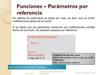 Funciones – Parámetros por
referencia
09/11/2016
Implantación de Aplicaciones WEB.
FUNCIONES
IES San Sebastián Huelva
¡cuidado! Puede dar error
php.ini del servidor si tiene configurada en Off
la directiva:
allow_call_time_pass_reference
Actividades: Haz funcion1 a función3
 