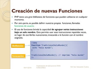 Creación de nuevas Funciones
 PHP tiene una gran biblioteca de funciones que pueden utilizarse en cualquier
momento.
 Por otra parte, es posible definir nuestras propias funciones, llamadas
funciones de usuario.
 El uso de funciones brinda la capacidad de agrupar varias instrucciones
bajo un solo nombre. Esto permite usar esas instrucciones repetidas veces,
en lugar de escribirlas nuevamente, invocando a la función con el nombre
asignado.
09/11/2016
Implantación de Aplicaciones WEB.
FUNCIONES
IES San Sebastián Huelva
<?php
function TradicionalHolaMundo(){
echo "hola mundo";
}
TradicionalHolaMundo(); // imprime "hola mundo"
?>
Definición
Invocación
 