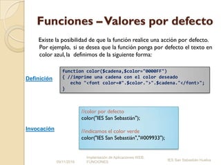 Funciones –Valores por defecto
Existe la posibilidad de que la función realice una acción por defecto.
Por ejemplo, si se desea que la función ponga por defecto el texto en
color azul, la definimos de la siguiente forma:
09/11/2016
Implantación de Aplicaciones WEB.
FUNCIONES
IES San Sebastián Huelva
function color($cadena,$color="0000FF")
{ //imprime una cadena con el color deseado
echo "<font color=#".$color.">".$cadena."</font>";
}
//color por defecto
color("IES San Sebastián");
//indicamos el color verde
color("IES San Sebastián","#009933");
Definición
Invocación
 