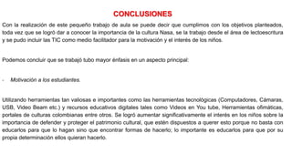 CONCLUSIONES
Con la realización de este pequeño trabajo de aula se puede decir que cumplimos con los objetivos planteados,
toda vez que se logró dar a conocer la importancia de la cultura Nasa, se la trabajo desde el área de lectoescritura
y se pudo incluir las TIC como medio facilitador para la motivación y el interés de los niños.
Podemos concluir que se trabajó tubo mayor énfasis en un aspecto principal:
- Motivación a los estudiantes.
Utilizando herramientas tan valiosas e importantes como las herramientas tecnológicas (Computadores, Cámaras,
USB, Video Beam etc.) y recursos educativos digitales tales como Videos en You tube, Herramientas ofimáticas,
portales de culturas colombianas entre otros. Se logró aumentar significativamente el interés en los niños sobre la
importancia de defender y proteger el patrimonio cultural, que estén dispuestos a querer esto porque no basta con
educarlos para que lo hagan sino que encontrar formas de hacerlo; lo importante es educarlos para que por su
propia determinación ellos quieran hacerlo.
 