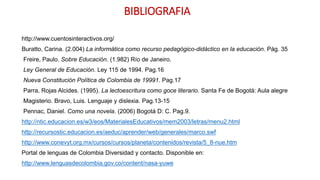 BIBLIOGRAFIA
http://www.cuentosinteractivos.org/
Buratto, Carina. (2.004) La informática como recurso pedagógico-didáctico en la educación. Pág. 35
Freire, Paulo. Sobre Educación. (1.982) Río de Janeiro.
Ley General de Educación. Ley 115 de 1994. Pag.16
Nueva Constitución Política de Colombia de 19991. Pag.17
Parra, Rojas Alcides. (1995). La lectoescritura como goce literario. Santa Fe de Bogotá: Aula alegre
Magisterio. Bravo, Luis. Lenguaje y dislexia. Pag.13-15
Pennac, Daniel. Como una novela. (2006) Bogotá D: C. Pag.9.
http://ntic.educacion.es/w3/eos/MaterialesEducativos/mem2003/letras/menu2.html
http://recursostic.educacion.es/aeduc/aprender/web/generales/marco.swf
http://www.conevyt.org.mx/cursos/cursos/planeta/contenidos/revista/5_8-nue.htm
Portal de lenguas de Colombia Diversidad y contacto. Disponible en:
http://www.lenguasdecolombia.gov.co/content/nasa-yuwe
 