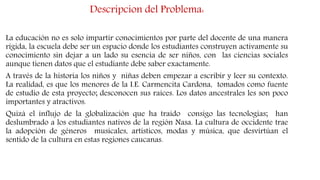 Descripcion del Problema:
La educación no es solo impartir conocimientos por parte del docente de una manera
rígida, la escuela debe ser un espacio donde los estudiantes construyen activamente su
conocimiento sin dejar a un lado su esencia de ser niños, con las ciencias sociales
aunque tienen datos que el estudiante debe saber exactamente.
A través de la historia los niños y niñas deben empezar a escribir y leer su contexto.
La realidad, es que los menores de la I.E. Carmencita Cardona, tomados como fuente
de estudio de esta proyecto; desconocen sus raíces. Los datos ancestrales les son poco
importantes y atractivos.
Quizá el influjo de la globalización que ha traído consigo las tecnologías; han
deslumbrado a los estudiantes nativos de la región Nasa. La cultura de occidente trae
la adopción de géneros musicales, artísticos, modas y música, que desvirtúan el
sentido de la cultura en estas regiones caucanas.
 