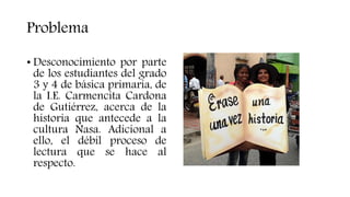 Problema
• Desconocimiento por parte
de los estudiantes del grado
3 y 4 de básica primaria, de
la I.E. Carmencita Cardona
de Gutiérrez, acerca de la
historia que antecede a la
cultura Nasa. Adicional a
ello, el débil proceso de
lectura que se hace al
respecto.
 