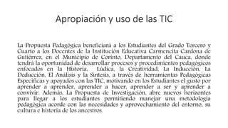 Apropiación y uso de las TIC
La Propuesta Pedagógica beneficiará a los Estudiantes del Grado Tercero y
Cuarto a los Docentes de la Institución Educativa Carmencita Cardona de
Gutiérrez, en el Municipio de Corinto, Departamento del Cauca, donde
tendrá la oportunidad de desarrollar procesos y procedimientos pedagógicos
enfocados en la Historia, Lúdica, la Creatividad, La Inducción, La
Deducción, El Análisis y la Síntesis, a través de herramientas Pedagógicas
Especificas y apoyados con las TIC, motivando en los Estudiantes el gusto por
aprender a aprender, aprender a hacer, aprender a ser y aprender a
convivir. Además, La Propuesta de Investigación, abre nuevos horizontes
para llegar a los estudiantes permitiendo manejar una metodología
pedagógica acorde con las necesidades y aprovechamiento del entorno, su
cultura e historia de los ancestros.
 