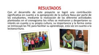 RESULTADOS
Con el desarrollo de este proyecto se logró una contribución
significativa en cuanto a la apropiación de la cultura Nasa por parte de
los estudiantes, mediante la realización de las diferente actividades
planteadas en el cronograma los niños se motivaron y despertaron su
interés en cuanto a su propia cultura, su importancia y la forma como
se inmiscuyó las TIC para facilitar su aprendizaje, esta vez en cuanto a la
lectoescritura.
 