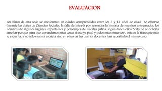 EVALUACION
Los niños de esta sede se encuentran en edades comprendidas entre los 5 y 12 años de edad. Se observó
durante las clases de Ciencias Sociales, la falta de interés por aprender la historia de nuestros antepasados, los
nombres de algunos lugares importantes y personajes de nuestra patria, según dicen ellos: “esto no se debería
enseñar porque para que aprendemos estas cosas si eso ya pasó y todos están muertos”, esta es la frase que más
se escucha, y no solo en esta escuela sino en otras en las que los docentes han reportado el mismo caso.
 
