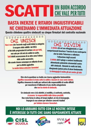 SCATTI
   BASTA INERZIE E RITARDI INGIUSTIFICABILI
                                                                         UN BUON ACCORDO
                                                                         CHE VALE PER TUTTI

    NE CHIEDIAMO L’IMMEDIATA ATTUAZIONE
Questo chiedono quattro sindacati su cinque firmatari del contratto nazionale

                        CE
        CHI UNliISdivide la categoria:
             sug scatti
Non è vero che l'accordo
            il recupero della validità del 2011
                                                                       CHI DIVIDE
                                                                   Li divide chi col suo atteggiament  o e i suoi
   ai fini delle progressioni di carriera vale per tutti,    comportamenti favorisce l’ inerzia di un
                                                                                                       a controparte
        non solo per chi avrà da subito lo scatto.                    che ha tutto l'interesse a rallentare
   Tutti infatti accorceranno di un altro anno l’attesa                     l'attuazione degli accordi
                   dello scatto successivo.                      Li divide chi li spinge a contarsi inutilment
                                                                                                                 e
    Alle scuole rimane comunque un miliardo di euro              alimentando polemiche strumentali con
                                                                                                             tro
                   per le attività aggiuntive                     altri sindacati, falsando la realtà dei fat
                                                                                                              ti,
           Le nostre intese uniscono i lavoratori              disegnando ipotesi prive di alcun fondam
                                                                                                             ento
                                                                La demagogia li mette gli uni contro gli
                                                                                                            altri
                      Dire che la questione va risolta con risorse aggiuntive fantomatiche
                  significa nascondere la testa sotto la sabbia e lasciare le cose come stanno.
                  Significa rimuovere la realtà per sottrarsi alla responsabilità di scelte difficili
                              per mascherare il fallimento di uno sterile antagonismo
                                          che non ha niente di sindacale.

                       Un sindacato vero si dà obiettivi, si mobilita, si confronta, contratta,
                                si assume la responsabilità delle intese possibili.
                        Non resta fermo in attesa di tempi migliori, né vive di demagogia.
                              Impegna la sua azione per ottenere concreti risultati
                                        per tutelare davvero i lavoratori.

            NOI LO ABBIAMO FATTO CON LE NOSTRE INTESE
       È INTERESSE DI TUTTI CHE SIANO RAPIDAMENTE ATTUATE
 