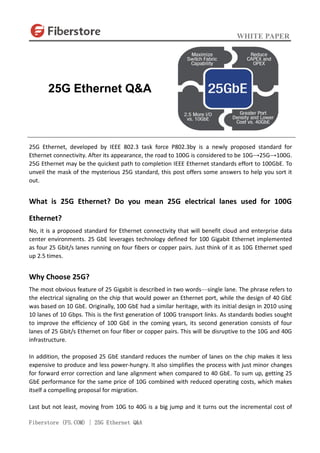 WHITE PAPER
Fiberstore (FS.COM) | 25G Ethernet Q&A
25G Ethernet, developed by IEEE 802.3 task force P802.3by is a newly proposed standard for
Ethernet connectivity. After its appearance, the road to 100G is considered to be 10G→25G→100G.
25G Ethernet may be the quickest path to completion IEEE Ethernet standards effort to 100GbE. To
unveil the mask of the mysterious 25G standard, this post offers some answers to help you sort it
out.
What is 25G Ethernet? Do you mean 25G electrical lanes used for 100G
Ethernet?
No, it is a proposed standard for Ethernet connectivity that will benefit cloud and enterprise data
center environments. 25 GbE leverages technology defined for 100 Gigabit Ethernet implemented
as four 25 Gbit/s lanes running on four fibers or copper pairs. Just think of it as 10G Ethernet sped
up 2.5 times.
Why Choose 25G?
The most obvious feature of 25 Gigabit is described in two words—single lane. The phrase refers to
the electrical signaling on the chip that would power an Ethernet port, while the design of 40 GbE
was based on 10 GbE. Originally, 100 GbE had a similar heritage, with its initial design in 2010 using
10 lanes of 10 Gbps. This is the first generation of 100G transport links. As standards bodies sought
to improve the efficiency of 100 GbE in the coming years, its second generation consists of four
lanes of 25 Gbit/s Ethernet on four fiber or copper pairs. This will be disruptive to the 10G and 40G
infrastructure.
In addition, the proposed 25 GbE standard reduces the number of lanes on the chip makes it less
expensive to produce and less power-hungry. It also simplifies the process with just minor changes
for forward error correction and lane alignment when compared to 40 GbE. To sum up, getting 25
GbE performance for the same price of 10G combined with reduced operating costs, which makes
itself a compelling proposal for migration.
Last but not least, moving from 10G to 40G is a big jump and it turns out the incremental cost of
25G Ethernet Q&A
 