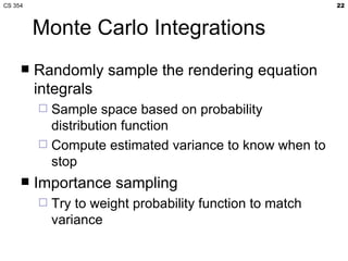 CS 354                                                     22



         Monte Carlo Integrations
        Randomly sample the rendering equation
         integrals
          Sample space based on probability
           distribution function
          Compute estimated variance to know when to
           stop
        Importance sampling
            Try to weight probability function to match
             variance
 